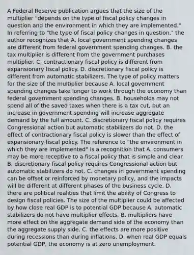 A Federal Reserve publication argues that the size of the multiplier​ "depends on the type of fiscal policy changes in question and the environment in which they are​ implemented." In referring to ​"the type of fiscal policy changes in​ question," the author recognizes that A. local government spending changes are different from federal government spending changes. B. the tax multiplier is different from the government purchases multiplier. C. contractionary fiscal policy is different from expansionary fiscal policy. D. discretionary fiscal policy is different from automatic stabilizers. The type of policy matters for the size of the multiplier because A. local government spending changes take longer to work through the economy than federal government spending changes. B. households may not spend all of the saved taxes when there is a tax​ cut, but an increase in government spending will increase aggregate demand by the full amount. C. discretionary fiscal policy requires Congressional action but automatic stabilizers do not. D. the effect of contractionary fiscal policy is slower than the effect of expansionary fiscal policy. The reference to​ "the environment in which they are​ implemented" is a recognition that A. consumers may be more receptive to a fiscal policy that is simple and clear. B. discretionary fiscal policy requires Congressional action but automatic stabilizers do not. C. changes in government spending can be offset or reinforced by monetary​ policy, and the impacts will be different at different phases of the business cycle. D. there are political realities that limit the ability of Congress to design fiscal policies. The size of the multiplier could be affected by how close real GDP is to potential GDP because A. automatic stabilizers do not have multiplier effects. B. multipliers have more effect on the aggregate demand side of the economy than the aggregate supply side. C. the effects are more positive during recessions than during inflations. D. when real GDP equals potential​ GDP, the economy is at zero unemployment.