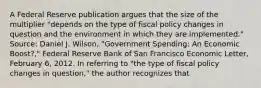 A Federal Reserve publication argues that the size of the multiplier​ "depends on the type of fiscal policy changes in question and the environment in which they are​ implemented." ​Source: Daniel J.​ Wilson, "Government​ Spending: An Economic​ Boost?," Federal Reserve Bank of San Francisco Economic Letter​, February​ 6, 2012. In referring to ​"the type of fiscal policy changes in​ question," the author recognizes that