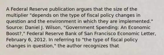 A Federal Reserve publication argues that the size of the multiplier​ "depends on the type of fiscal policy changes in question and the environment in which they are​ implemented." ​Source: Daniel J.​ Wilson, "Government​ Spending: An Economic​ Boost?," Federal Reserve Bank of San Francisco Economic Letter​, February​ 6, 2012. In referring to ​"the type of fiscal policy changes in​ question," the author recognizes that