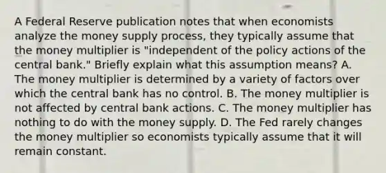 A Federal Reserve publication notes that when economists analyze the money supply​ process, they typically assume that the money multiplier is​ "independent of the policy actions of the central​ bank." Briefly explain what this assumption​ means? A. The money multiplier is determined by a variety of factors over which the central bank has no control. B. The money multiplier is not affected by central bank actions. C. The money multiplier has nothing to do with the money supply. D. The Fed rarely changes the money multiplier so economists typically assume that it will remain constant.