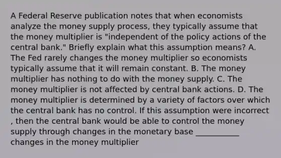 A Federal Reserve publication notes that when economists analyze the money supply​ process, they typically assume that the money multiplier is​ "independent of the policy actions of the central​ bank." Briefly explain what this assumption​ means? A. The Fed rarely changes the money multiplier so economists typically assume that it will remain constant. B. The money multiplier has nothing to do with the money supply. C. The money multiplier is not affected by central bank actions. D. The money multiplier is determined by a variety of factors over which the central bank has no control. If this assumption were incorrect​, then the central bank would be able to control the money supply through changes in the monetary base ___________ changes in the money multiplier