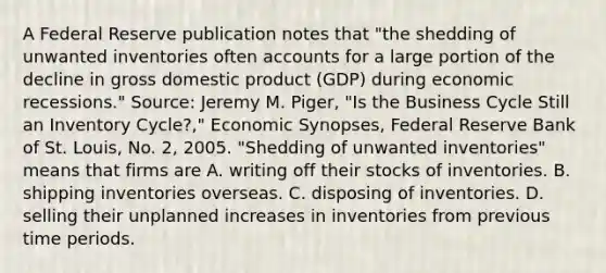 A Federal Reserve publication notes that​ "the shedding of unwanted inventories often accounts for a large portion of the decline in gross domestic product​ (GDP) during economic​ recessions." ​Source: Jeremy M.​ Piger, "Is the Business Cycle Still an Inventory​ Cycle?," Economic Synopses​, Federal Reserve Bank of St.​ Louis, No.​ 2, 2005. ​"Shedding of unwanted​ inventories" means that firms are A. writing off their stocks of inventories. B. shipping inventories overseas. C. disposing of inventories. D. selling their unplanned increases in inventories from previous time periods.