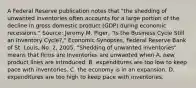 A Federal Reserve publication notes that​ "the shedding of unwanted inventories often accounts for a large portion of the decline in gross domestic product​ (GDP) during economic​ recessions." ​Source: Jeremy M.​ Piger, "Is the Business Cycle Still an Inventory​ Cycle?," Economic Synopses​, Federal Reserve Bank of St.​ Louis, No.​ 2, 2005. ​"Shedding of unwanted​ inventories" means that firms are Inventories are unwanted when A. new product lines are introduced. B. expenditures are too low to keep pace with inventories. C. the economy is in an expansion. D. expenditures are too high to keep pace with inventories.