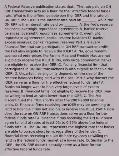 A Federal Reserve publication states​ that: "The rate paid on ON RRP transactions acts as a floor for​ the" effective federal funds rate. What is the difference between the IOER and the rate on ON​ RRP? The IOER is the interest rate paid on​ ________, while the ON RRP is the interest rate paid on​ ________. A. the​ Fed's reserve​ balances; overnight repurchase agreements B. banks' reserve​ balances; overnight repurchase agreements C. overnight repurchase​ agreements; banks' reserve balances D. ​banks' excess​ reserves; banks' required reserves Part 2 Is every financial firm that can participate in ON RRP transactions with the Fed also eligible to receive the​ IOER? A. ​No, government-sponsored enterprises like Fannie Mae and Freddie Mac are not eligible to receive the IOER. B. ​No, only large commercial banks are eligible to receive the IOER. C. ​Yes, any financial firm that participates in ON RRP transactions is also eligible to receive the IOER. D. ​Uncertain, as eligibility depends on the size of the reserve balances being held with the Fed. Part 3 Why​ doesn't the IOER serve as a floor for the effective federal funds​ rate? A. Banks no longer want to hold very large levels of excess reserves. B. Financial firms not eligible to receive the IOER may be willing to lend at rates lower than the IOER. C. The Fed discontinued the IOER shortly after the 2007-2009 financial crisis. D. Financial firms receiving the IOER may be unwilling to lend to financial firms not eligible to receive the IOER. Part 4 How does the rate on ON RRP transactions serve as a floor for the federal funds​ rate? A. Financial firms receiving the ON RRP must agree to lend at rates at least​ 0% to​ 0.25% above the federal funds rate. B. The ON RRP represents the highest rate that banks are able to borrow short​ term, regardless of the lender. C. Financial firms receiving the ON RRP are typically unwilling to lend in the federal funds market at a lower rate. D. Similar to the​ IOER, the ON RRP​ doesn't actually serve as a floor for the effective federal funds rate.