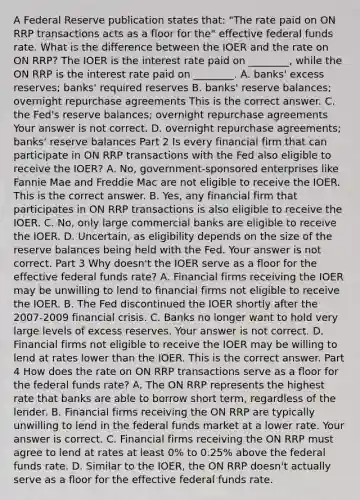 A Federal Reserve publication states​ that: "The rate paid on ON RRP transactions acts as a floor for​ the" effective federal funds rate. What is the difference between the IOER and the rate on ON​ RRP? The IOER is the interest rate paid on​ ________, while the ON RRP is the interest rate paid on​ ________. A. ​banks' excess​ reserves; banks' required reserves B. ​banks' reserve​ balances; overnight repurchase agreements This is the correct answer. C. the​ Fed's reserve​ balances; overnight repurchase agreements Your answer is not correct. D. overnight repurchase​ agreements; banks' reserve balances Part 2 Is every financial firm that can participate in ON RRP transactions with the Fed also eligible to receive the​ IOER? A. ​No, government-sponsored enterprises like Fannie Mae and Freddie Mac are not eligible to receive the IOER. This is the correct answer. B. ​Yes, any financial firm that participates in ON RRP transactions is also eligible to receive the IOER. C. ​No, only large commercial banks are eligible to receive the IOER. D. ​Uncertain, as eligibility depends on the size of the reserve balances being held with the Fed. Your answer is not correct. Part 3 Why​ doesn't the IOER serve as a floor for the effective federal funds​ rate? A. Financial firms receiving the IOER may be unwilling to lend to financial firms not eligible to receive the IOER. B. The Fed discontinued the IOER shortly after the 2007-2009 financial crisis. C. Banks no longer want to hold very large levels of excess reserves. Your answer is not correct. D. Financial firms not eligible to receive the IOER may be willing to lend at rates lower than the IOER. This is the correct answer. Part 4 How does the rate on ON RRP transactions serve as a floor for the federal funds​ rate? A. The ON RRP represents the highest rate that banks are able to borrow short​ term, regardless of the lender. B. Financial firms receiving the ON RRP are typically unwilling to lend in the federal funds market at a lower rate. Your answer is correct. C. Financial firms receiving the ON RRP must agree to lend at rates at least​ 0% to​ 0.25% above the federal funds rate. D. Similar to the​ IOER, the ON RRP​ doesn't actually serve as a floor for the effective federal funds rate.