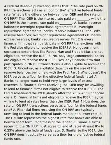 A Federal Reserve publication states​ that: "The rate paid on ON RRP transactions acts as a floor for​ the" effective federal funds rate. What is the difference between the IOER and the rate on ON​ RRP? The IOER is the interest rate paid on​ ________, while the ON RRP is the interest rate paid on​ ________. A. banks' reserve​ balances; overnight repurchase agreements B. overnight repurchase​ agreements; banks' reserve balances C. the​ Fed's reserve​ balances; overnight repurchase agreements D. banks' excess​ reserves; banks' required reserves Part 2 Is every financial firm that can participate in ON RRP transactions with the Fed also eligible to receive the​ IOER? A. No, government-sponsored enterprises like Fannie Mae and Freddie Mac are not eligible to receive the IOER. B. No, only large commercial banks are eligible to receive the IOER. C. Yes, any financial firm that participates in ON RRP transactions is also eligible to receive the IOER. D. Uncertain, as eligibility depends on the size of the reserve balances being held with the Fed. Part 3 Why​ doesn't the IOER serve as a floor for the effective federal funds​ rate? A. Banks no longer want to hold very large levels of excess reserves. B. Financial firms receiving the IOER may be unwilling to lend to financial firms not eligible to receive the IOER. C. The Fed discontinued the IOER shortly after the 2007-2009 financial crisis. D. Financial firms not eligible to receive the IOER may be willing to lend at rates lower than the IOER. Part 4 How does the rate on ON RRP transactions serve as a floor for the federal funds​ rate? A. Financial firms receiving the ON RRP are typically unwilling to lend in the federal funds market at a lower rate. B. The ON RRP represents the highest rate that banks are able to borrow short​ term, regardless of the lender. C. Financial firms receiving the ON RRP must agree to lend at rates at least​ 0% to​ 0.25% above the federal funds rate. D. Similar to the​ IOER, the ON RRP​ doesn't actually serve as a floor for the effective federal funds rate.