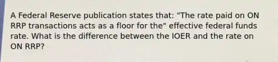 A Federal Reserve publication states​ that: "The rate paid on ON RRP transactions acts as a floor for​ the" effective federal funds rate. What is the difference between the IOER and the rate on ON​ RRP?