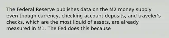 The Federal Reserve publishes data on the M2 money supply even though​ currency, checking account​ deposits, and​ traveler's checks, which are the most liquid of​ assets, are already measured in M1. The Fed does this because