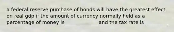 a federal reserve purchase of bonds will have the greatest effect on real gdp if the amount of currency normally held as a percentage of money is______________and the tax rate is _________