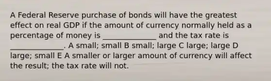 A Federal Reserve purchase of bonds will have the greatest effect on real GDP if the amount of currency normally held as a percentage of money is ______________ and the tax rate is ______________. A small; small B small; large C large; large D large; small E A smaller or larger amount of currency will affect the result; the tax rate will not.