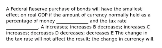 A Federal Reserve purchase of bonds will have the smallest effect on real GDP if the amount of currency normally held as a percentage of money ______________ and the tax rate ______________. A increases; increases B decreases; increases C increases; decreases D decreases; decreases E The change in the tax rate will not affect the result; the change in currency will.