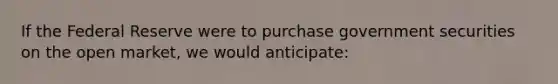 If the Federal Reserve were to purchase government securities on the open market, we would anticipate: