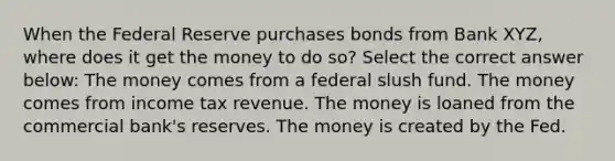 When the Federal Reserve purchases bonds from Bank XYZ, where does it get the money to do so? Select the correct answer below: The money comes from a federal slush fund. The money comes from income tax revenue. The money is loaned from the commercial bank's reserves. The money is created by the Fed.