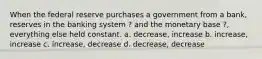 When the federal reserve purchases a government from a bank, reserves in the banking system ? and the monetary base ?, everything else held constant. a. decrease, increase b. increase, increase c. increase, decrease d. decrease, decrease