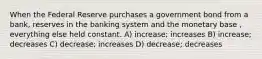 When the Federal Reserve purchases a government bond from a bank, reserves in the banking system and the monetary base , everything else held constant. A) increase; increases B) increase; decreases C) decrease; increases D) decrease; decreases