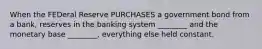 When the FEDeral Reserve PURCHASES a government bond from a bank, reserves in the banking system ________ and the monetary base ________, everything else held constant.