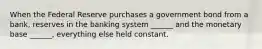 When the Federal Reserve purchases a government bond from a bank, reserves in the banking system ______ and the monetary base ______, everything else held constant.