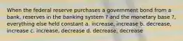 When the federal reserve purchases a government bond from a bank, reserves in the banking system ? and the monetary base ?, everything else held constant a. increase, increase b. decrease, increase c. increase, decrease d. decrease, decrease