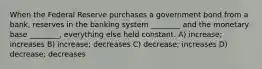 When the Federal Reserve purchases a government bond from a bank, reserves in the banking system ________ and the monetary base ________, everything else held constant. A) increase; increases B) increase; decreases C) decrease; increases D) decrease; decreases