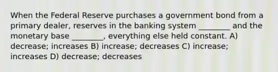 When the Federal Reserve purchases a government bond from a primary dealer, reserves in the banking system ________ and the monetary base ________, everything else held constant. A) decrease; increases B) increase; decreases C) increase; increases D) decrease; decreases