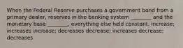 When the Federal Reserve purchases a government bond from a primary dealer, reserves in the banking system ________ and the monetary base ________, everything else held constant. increase; increases increase; decreases decrease; increases decrease; decreases