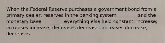 When the Federal Reserve purchases a government bond from a primary dealer, reserves in the banking system ________ and the monetary base ________, everything else held constant. increase; increases increase; decreases decrease; increases decrease; decreases