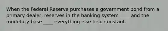 When the Federal Reserve purchases a government bond from a primary dealer, reserves in the banking system ____ and the monetary base ____ everything else held constant.