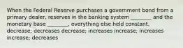 When the Federal Reserve purchases a government bond from a primary dealer, reserves in the banking system ________ and the monetary base ________, everything else held constant. decrease; decreases decrease; increases increase; increases increase; decreases