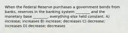 When the Federal Reserve purchases a government bonds from banks, reserves in the banking system ________ and the monetary base ________, everything else held constant. A) increase; increases B) increase; decreases C) decrease; increases D) decrease; decreases