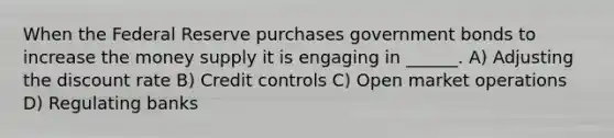 When the Federal Reserve purchases government bonds to increase the money supply it is engaging in ______. A) Adjusting the discount rate B) Credit controls C) Open market operations D) Regulating banks