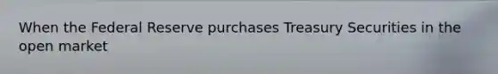 When the Federal Reserve purchases Treasury Securities in the open market