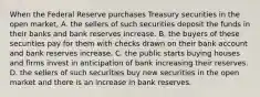 When the Federal Reserve purchases Treasury securities in the open​ market, A. the sellers of such securities deposit the funds in their banks and bank reserves increase. B. the buyers of these securities pay for them with checks drawn on their bank account and bank reserves increase. C. the public starts buying houses and firms invest in anticipation of bank increasing their reserves. D. the sellers of such securities buy new securities in the open market and there is an increase in bank reserves.