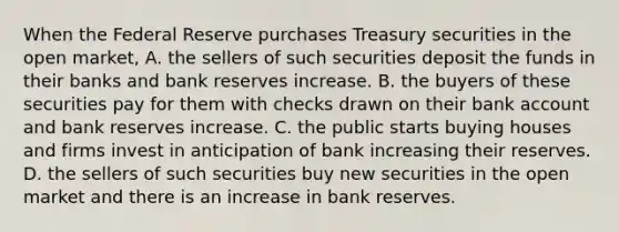 When the Federal Reserve purchases Treasury securities in the open​ market, A. the sellers of such securities deposit the funds in their banks and bank reserves increase. B. the buyers of these securities pay for them with checks drawn on their bank account and bank reserves increase. C. the public starts buying houses and firms invest in anticipation of bank increasing their reserves. D. the sellers of such securities buy new securities in the open market and there is an increase in bank reserves.