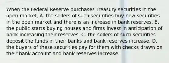 When the Federal Reserve purchases Treasury securities in the open​ market, A. the sellers of such securities buy new securities in the open market and there is an increase in bank reserves. B. the public starts buying houses and firms invest in anticipation of bank increasing their reserves. C. the sellers of such securities deposit the funds in their banks and bank reserves increase. D. the buyers of these securities pay for them with checks drawn on their bank account and bank reserves increase.