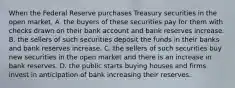 When the Federal Reserve purchases Treasury securities in the open​ market, A. the buyers of these securities pay for them with checks drawn on their bank account and bank reserves increase. B. the sellers of such securities deposit the funds in their banks and bank reserves increase. C. the sellers of such securities buy new securities in the open market and there is an increase in bank reserves. D. the public starts buying houses and firms invest in anticipation of bank increasing their reserves.