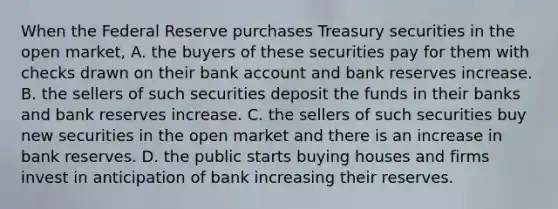 When the Federal Reserve purchases Treasury securities in the open​ market, A. the buyers of these securities pay for them with checks drawn on their bank account and bank reserves increase. B. the sellers of such securities deposit the funds in their banks and bank reserves increase. C. the sellers of such securities buy new securities in the open market and there is an increase in bank reserves. D. the public starts buying houses and firms invest in anticipation of bank increasing their reserves.