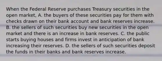 When the Federal Reserve purchases Treasury securities in the open​ market, A. the buyers of these securities pay for them with checks drawn on their bank account and bank reserves increase. B. the sellers of such securities buy new securities in the open market and there is an increase in bank reserves. C. the public starts buying houses and firms invest in anticipation of bank increasing their reserves. D. the sellers of such securities deposit the funds in their banks and bank reserves increase.