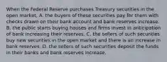 When the Federal Reserve purchases Treasury securities in the open​ market, A. the buyers of these securities pay for them with checks drawn on their bank account and bank reserves increase. B. the public starts buying houses and firms invest in anticipation of bank increasing their reserves. C. the sellers of such securities buy new securities in the open market and there is an increase in bank reserves. D. the sellers of such securities deposit the funds in their banks and bank reserves increase.