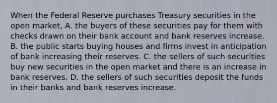 When the Federal Reserve purchases Treasury securities in the open​ market, A. the buyers of these securities pay for them with checks drawn on their bank account and bank reserves increase. B. the public starts buying houses and firms invest in anticipation of bank increasing their reserves. C. the sellers of such securities buy new securities in the open market and there is an increase in bank reserves. D. the sellers of such securities deposit the funds in their banks and bank reserves increase.