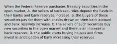 When the Federal Reserve purchases Treasury securities in the open​ market, A. the sellers of such securities deposit the funds in their banks and bank reserves increase. B. the buyers of these securities pay for them with checks drawn on their bank account and bank reserves increase. C. the sellers of such securities buy new securities in the open market and there is an increase in bank reserves. D. the public starts buying houses and firms invest in anticipation of bank increasing their reserves.