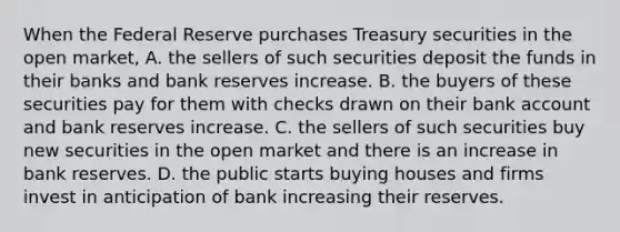 When the Federal Reserve purchases Treasury securities in the open​ market, A. the sellers of such securities deposit the funds in their banks and bank reserves increase. B. the buyers of these securities pay for them with checks drawn on their bank account and bank reserves increase. C. the sellers of such securities buy new securities in the open market and there is an increase in bank reserves. D. the public starts buying houses and firms invest in anticipation of bank increasing their reserves.