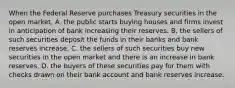 When the Federal Reserve purchases Treasury securities in the open​ market, A. the public starts buying houses and firms invest in anticipation of bank increasing their reserves. B. the sellers of such securities deposit the funds in their banks and bank reserves increase. C. the sellers of such securities buy new securities in the open market and there is an increase in bank reserves. D. the buyers of these securities pay for them with checks drawn on their bank account and bank reserves increase.