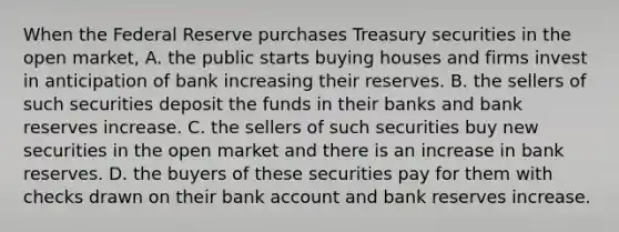 When the Federal Reserve purchases Treasury securities in the open​ market, A. the public starts buying houses and firms invest in anticipation of bank increasing their reserves. B. the sellers of such securities deposit the funds in their banks and bank reserves increase. C. the sellers of such securities buy new securities in the open market and there is an increase in bank reserves. D. the buyers of these securities pay for them with checks drawn on their bank account and bank reserves increase.