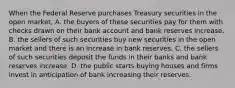 When the Federal Reserve purchases Treasury securities in the open​ market, A. the buyers of these securities pay for them with checks drawn on their bank account and bank reserves increase. B. the sellers of such securities buy new securities in the open market and there is an increase in bank reserves. C. the sellers of such securities deposit the funds in their banks and bank reserves increase. D. the public starts buying houses and firms invest in anticipation of bank increasing their reserves.