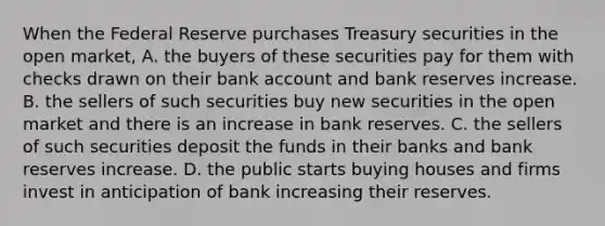 When the Federal Reserve purchases Treasury securities in the open​ market, A. the buyers of these securities pay for them with checks drawn on their bank account and bank reserves increase. B. the sellers of such securities buy new securities in the open market and there is an increase in bank reserves. C. the sellers of such securities deposit the funds in their banks and bank reserves increase. D. the public starts buying houses and firms invest in anticipation of bank increasing their reserves.