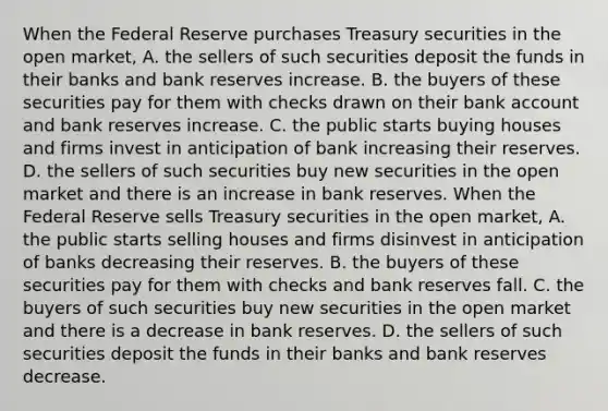 When the Federal Reserve purchases Treasury securities in the open​ market, A. the sellers of such securities deposit the funds in their banks and bank reserves increase. B. the buyers of these securities pay for them with checks drawn on their bank account and bank reserves increase. C. the public starts buying houses and firms invest in anticipation of bank increasing their reserves. D. the sellers of such securities buy new securities in the open market and there is an increase in bank reserves. When the Federal Reserve sells Treasury securities in the open​ market, A. the public starts selling houses and firms disinvest in anticipation of banks decreasing their reserves. B. the buyers of these securities pay for them with checks and bank reserves fall. C. the buyers of such securities buy new securities in the open market and there is a decrease in bank reserves. D. the sellers of such securities deposit the funds in their banks and bank reserves decrease.