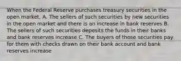 When the Federal Reserve purchases treasury securities in the open market, A. The sellers of such securities by new securities in the open market and there is an increase in bank reserves B. The sellers of such securities deposits the funds in their banks and bank reserves increase C. The buyers of those securities pay for them with checks drawn on their bank account and bank reserves increase