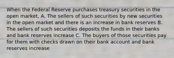 When the Federal Reserve purchases treasury securities in the open market, A. The sellers of such securities by new securities in the open market and there is an increase in bank reserves B. The sellers of such securities deposits the funds in their banks and bank reserves increase C. The buyers of those securities pay for them with checks drawn on their bank account and bank reserves increase