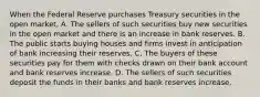 When the Federal Reserve purchases Treasury securities in the open​ market, A. The sellers of such securities buy new securities in the open market and there is an increase in bank reserves. B. The public starts buying houses and firms invest in anticipation of bank increasing their reserves. C. The buyers of these securities pay for them with checks drawn on their bank account and bank reserves increase. D. The sellers of such securities deposit the funds in their banks and bank reserves increase.