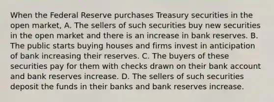 When the Federal Reserve purchases Treasury securities in the open​ market, A. The sellers of such securities buy new securities in the open market and there is an increase in bank reserves. B. The public starts buying houses and firms invest in anticipation of bank increasing their reserves. C. The buyers of these securities pay for them with checks drawn on their bank account and bank reserves increase. D. The sellers of such securities deposit the funds in their banks and bank reserves increase.